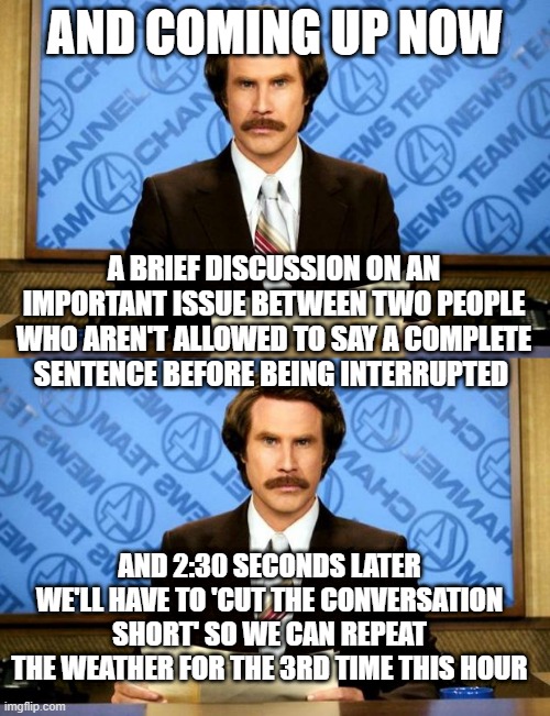 AND COMING UP NOW; A BRIEF DISCUSSION ON AN IMPORTANT ISSUE BETWEEN TWO PEOPLE WHO AREN'T ALLOWED TO SAY A COMPLETE SENTENCE BEFORE BEING INTERRUPTED; AND 2:30 SECONDS LATER WE'LL HAVE TO 'CUT THE CONVERSATION SHORT' SO WE CAN REPEAT THE WEATHER FOR THE 3RD TIME THIS HOUR | image tagged in breaking news | made w/ Imgflip meme maker