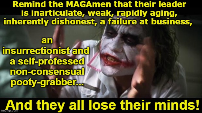 Joker Describes Trump | Remind the MAGAmen that their leader is inarticulate, weak, rapidly aging, inherently dishonest, a failure at business, an insurrectionist and  a self-professed non-consensual pooty-grabber... And they all lose their minds! | image tagged in and everybody loses their minds,the joker,donald trump the clown,donald trump memes,nevertrump meme,basket of deplorables | made w/ Imgflip meme maker