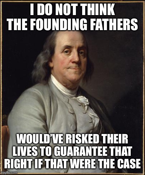 Benjamin Franklin  | I DO NOT THINK THE FOUNDING FATHERS WOULD’VE RISKED THEIR LIVES TO GUARANTEE THAT RIGHT IF THAT WERE THE CASE | image tagged in benjamin franklin | made w/ Imgflip meme maker