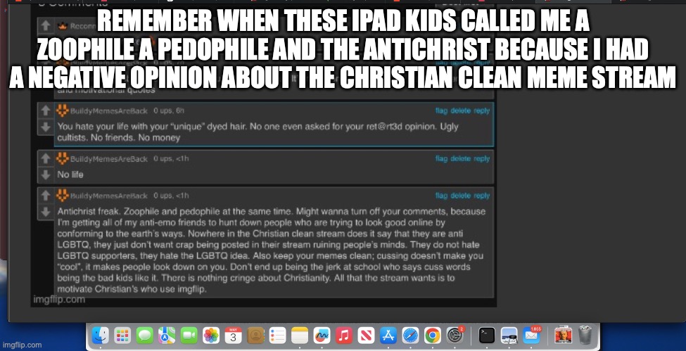 REMEMBER WHEN THESE IPAD KIDS CALLED ME A ZOOPHILE A PEDOPHILE AND THE ANTICHRIST BECAUSE I HAD A NEGATIVE OPINION ABOUT THE CHRISTIAN CLEAN MEME STREAM | made w/ Imgflip meme maker