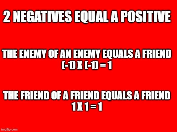 enemy of an enemy | 2 NEGATIVES EQUAL A POSITIVE; THE ENEMY OF AN ENEMY EQUALS A FRIEND
(-1) X (-1) = 1; THE FRIEND OF A FRIEND EQUALS A FRIEND
1 X 1 = 1 | image tagged in friends,enemy,math | made w/ Imgflip meme maker