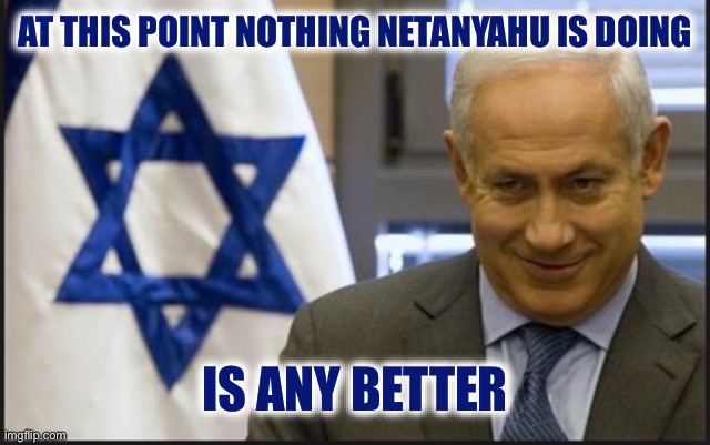 Israel Netanyahu | AT THIS POINT NOTHING NETANYAHU IS DOING IS ANY BETTER | image tagged in israel netanyahu | made w/ Imgflip meme maker