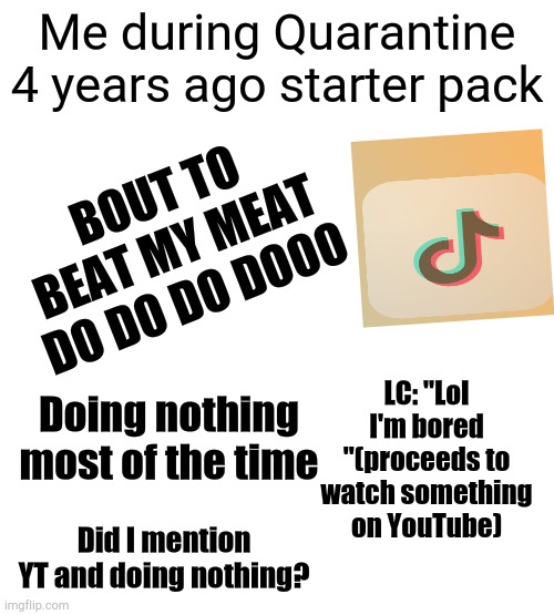 Nobody knows what it's like to have me as a roommate | Me during Quarantine 4 years ago starter pack; BOUT TO BEAT MY MEAT DO DO DO DOOO; LC: "Lol I'm bored "(proceeds to watch something on YouTube); Doing nothing most of the time; Did I mention YT and doing nothing? | image tagged in quarantine | made w/ Imgflip meme maker