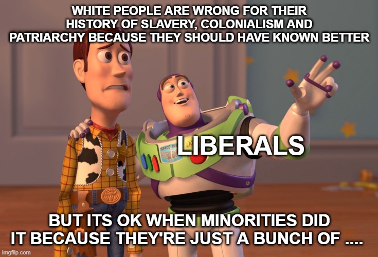 The intrinsic explanation for liberal bias against white people but a disregard for the identical actions of other groups | WHITE PEOPLE ARE WRONG FOR THEIR HISTORY OF SLAVERY, COLONIALISM AND PATRIARCHY BECAUSE THEY SHOULD HAVE KNOWN BETTER; LIBERALS; BUT ITS OK WHEN MINORITIES DID IT BECAUSE THEY'RE JUST A BUNCH OF .... | image tagged in memes,x x everywhere | made w/ Imgflip meme maker