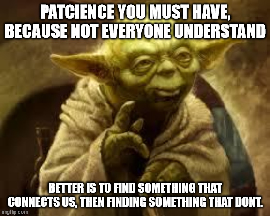 May the 4th be with you ! | PATCIENCE YOU MUST HAVE, BECAUSE NOT EVERYONE UNDERSTAND; BETTER IS TO FIND SOMETHING THAT CONNECTS US, THEN FINDING SOMETHING THAT DONT. | image tagged in yoda,patience,the golden rule,star wars,star wars yoda | made w/ Imgflip meme maker