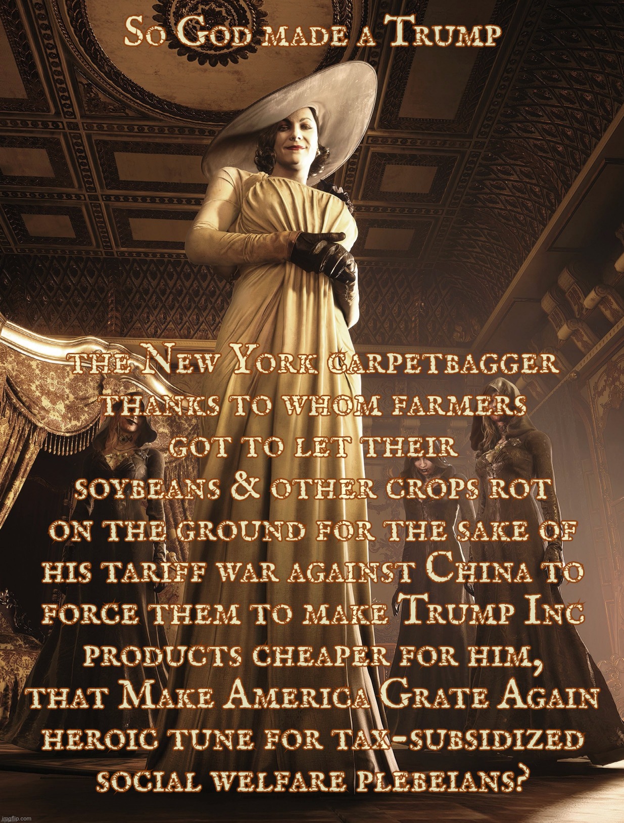 Because memory of even recent history is so overrated,,, | So God made a Trump; the New York carpetbagger
thanks to whom farmers
got to let their
soybeans & other crops rot
on the ground for the sake of
his tariff war against China to
force them to make Trump Inc
products cheaper for him,
that Make America Grate Again
heroic tune for tax-subsidized
social welfare plebeians? | image tagged in lady dimitrescu,so god made a farmer,social hierarchy,carpetbagger,plebeians,trump | made w/ Imgflip meme maker