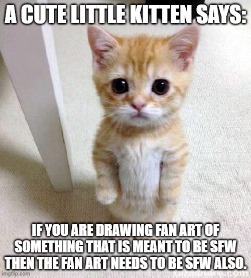 Will you listen to this cute little kitten? | A CUTE LITTLE KITTEN SAYS:; IF YOU ARE DRAWING FAN ART OF SOMETHING THAT IS MEANT TO BE SFW THEN THE FAN ART NEEDS TO BE SFW ALSO. | image tagged in memes,cute cat | made w/ Imgflip meme maker
