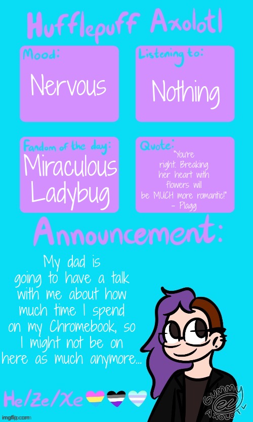 Hufflepuff Axolotl's Announcement Template by Gummy_Axolotl | Nothing; Nervous; Miraculous Ladybug; "You're right. Breaking her heart with flowers will be MUCH more romantic!"
- Plagg; My dad is going to have a talk with me about how much time I spend on my Chromebook, so I might not be on here as much anymore... | image tagged in hufflepuff axolotl's announcement template by gummy_axolotl | made w/ Imgflip meme maker