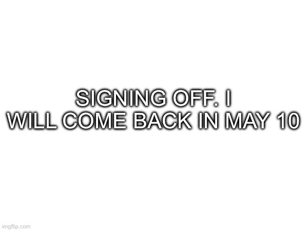 SIGNING OFF. I WILL COME BACK IN MAY 10 | made w/ Imgflip meme maker