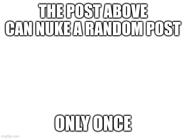THE POST ABOVE CAN NUKE A RANDOM POST; ONLY ONCE | made w/ Imgflip meme maker