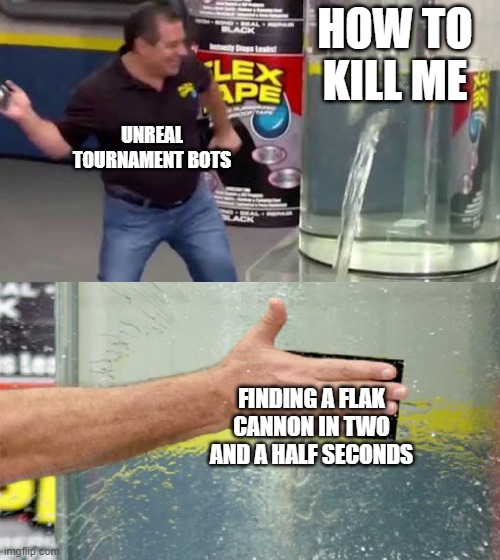 ut99 why | HOW TO KILL ME; UNREAL TOURNAMENT BOTS; FINDING A FLAK CANNON IN TWO AND A HALF SECONDS | image tagged in flex tape | made w/ Imgflip meme maker