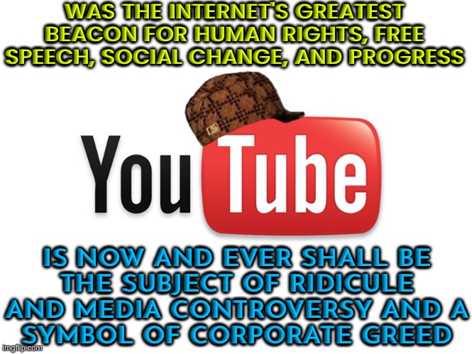 A Symbol Of Corporate Greed | WAS THE INTERNET'S GREATEST BEACON FOR HUMAN RIGHTS, FREE SPEECH, SOCIAL CHANGE, AND PROGRESS; IS NOW AND EVER SHALL BE
THE SUBJECT OF RIDICULE AND MEDIA CONTROVERSY AND A
SYMBOL OF CORPORATE GREED | image tagged in scumbag youtube,corporate greed,youtube,corporations,scumbag america,because capitalism | made w/ Imgflip meme maker
