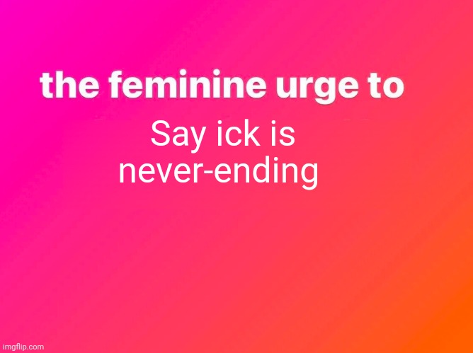 the feminine urge | Say ick is never-ending | image tagged in the feminine urge | made w/ Imgflip meme maker