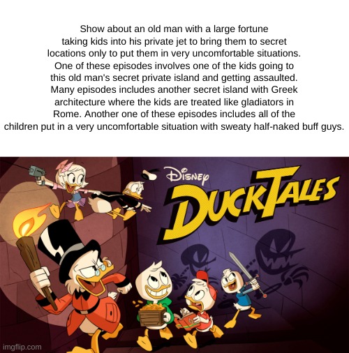 Show about an old man with a large fortune taking kids into his private jet to bring them to secret locations only to put them in very uncomfortable situations. One of these episodes involves one of the kids going to this old man's secret private island and getting assaulted. Many episodes includes another secret island with Greek architecture where the kids are treated like gladiators in Rome. Another one of these episodes includes all of the children put in a very uncomfortable situation with sweaty half-naked buff guys. | made w/ Imgflip meme maker