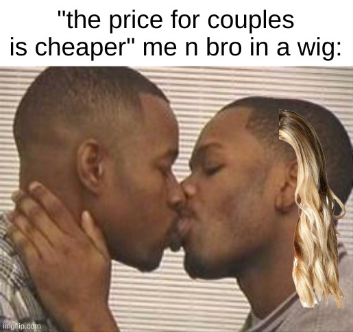 2 gay black mens kissing | "the price for couples is cheaper" me n bro in a wig: | image tagged in 2 gay black mens kissing | made w/ Imgflip meme maker