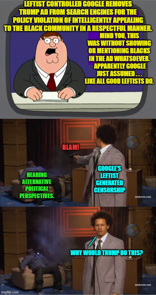 B-B-But it's not political censorship when leftists do it! | LEFTIST CONTROLLED GOOGLE REMOVES TRUMP AD FROM SEARCH ENGINES FOR THE POLICY VIOLATION OF INTELLIGENTLY APPEALING TO THE BLACK COMMUNITY IN A RESPECTFUL MANNER. MIND YOU, THIS WAS WITHOUT SHOWING OR MENTIONING BLACKS IN THE AD WHATSOEVER.  APPARENTLY GOOGLE JUST ASSUMED . . . LIKE ALL GOOD LEFTISTS DO. BLAM! GOOGLE'S LEFTIST GENERATED CENSORSHIP; HEARING ALTERNATIVE POLITICAL PERSPECTIVES. __; WHY WOULD TRUMP DO THIS? | image tagged in peter griffin news | made w/ Imgflip meme maker