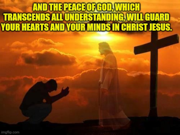 Kneeling man | AND THE PEACE OF GOD, WHICH TRANSCENDS ALL UNDERSTANDING, WILL GUARD YOUR HEARTS AND YOUR MINDS IN CHRIST JESUS. | image tagged in kneeling man | made w/ Imgflip meme maker