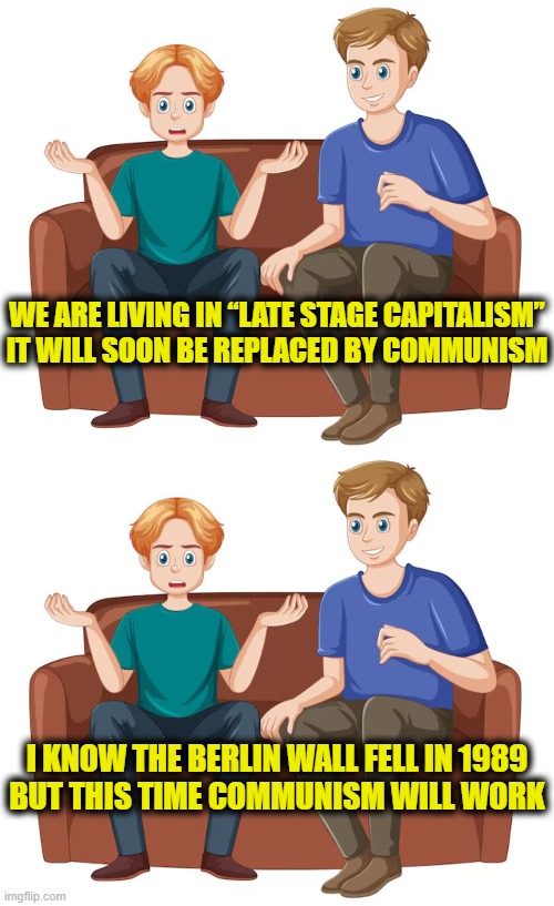 Leftsplaning history | WE ARE LIVING IN “LATE STAGE CAPITALISM”
IT WILL SOON BE REPLACED BY COMMUNISM; I KNOW THE BERLIN WALL FELL IN 1989
BUT THIS TIME COMMUNISM WILL WORK | image tagged in leftists | made w/ Imgflip meme maker