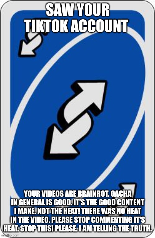 uno reverse card | SAW YOUR TIKTOK ACCOUNT YOUR VIDEOS ARE BRAINROT. GACHA IN GENERAL IS GOOD. IT'S THE GOOD CONTENT I MAKE. NOT THE HEAT! THERE WAS NO HEAT IN | image tagged in uno reverse card | made w/ Imgflip meme maker