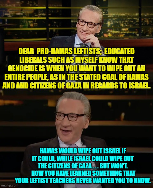 Education is a valuable thing.  Perhaps leftists should get themselves some of it. | DEAR  PRO-HAMAS LEFTISTS;  EDUCATED LIBERALS SUCH AS MYSELF KNOW THAT GENOCIDE IS WHEN YOU WANT TO WIPE OUT AN ENTIRE PEOPLE, AS IN THE STATED GOAL OF HAMAS AND AND CITIZENS OF GAZA IN REGARDS TO ISRAEL. HAMAS WOULD WIPE OUT ISRAEL IF IT COULD, WHILE ISRAEL COULD WIPE OUT THE CITIZENS OF GAZA . . . BUT WON'T.  NOW YOU HAVE LEARNED SOMETHING THAT YOUR LEFTIST TEACHERS NEVER WANTED YOU TO KNOW. | image tagged in yep | made w/ Imgflip meme maker