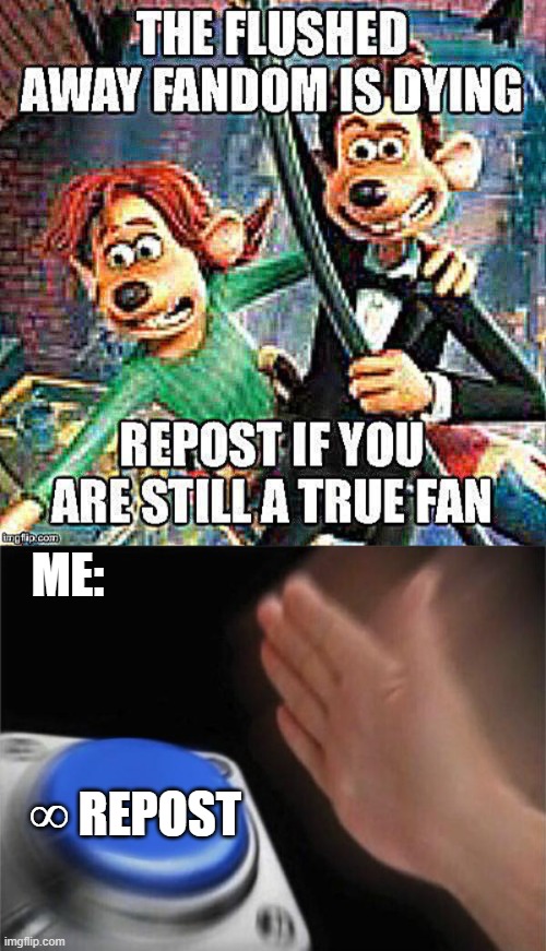 Flushed away is my #1 favorite movie of all time. I WILL REPOST! | ME:; ∞ REPOST | image tagged in memes,blank nut button,flushed away,repost police | made w/ Imgflip meme maker