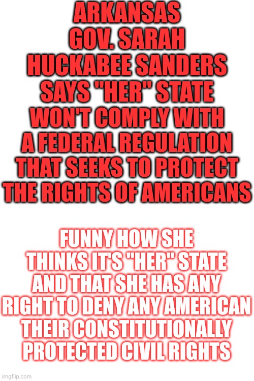 It's Her JOB To Protect EVERYONE In Arkansas.  Maga Mania | ARKANSAS GOV. SARAH HUCKABEE SANDERS SAYS "HER" STATE; WON'T COMPLY WITH A FEDERAL REGULATION THAT SEEKS TO PROTECT THE RIGHTS OF AMERICANS; FUNNY HOW SHE THINKS IT'S "HER" STATE AND THAT SHE HAS ANY RIGHT TO DENY ANY AMERICAN THEIR CONSTITUTIONALLY PROTECTED CIVIL RIGHTS | image tagged in memes,maga mania,maga,lock him up,disinformation,misinformation | made w/ Imgflip meme maker