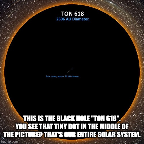 Massive doesn't even BEGIN to describe this. | THIS IS THE BLACK HOLE "TON 618". YOU SEE THAT TINY DOT IN THE MIDDLE OF THE PICTURE? THAT'S OUR ENTIRE SOLAR SYSTEM. | image tagged in black hole | made w/ Imgflip meme maker