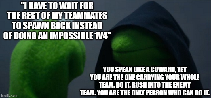 Evil Kermit Meme | "I HAVE TO WAIT FOR THE REST OF MY TEAMMATES TO SPAWN BACK INSTEAD OF DOING AN IMPOSSIBLE 1V4"; YOU SPEAK LIKE A COWARD, YET YOU ARE THE ONE CARRYING YOUR WHOLE TEAM. DO IT, RUSH INTO THE ENEMY TEAM. YOU ARE THE ONLY PERSON WHO CAN DO IT. | image tagged in memes,evil kermit,league of legends,video games,voices,mobile games | made w/ Imgflip meme maker