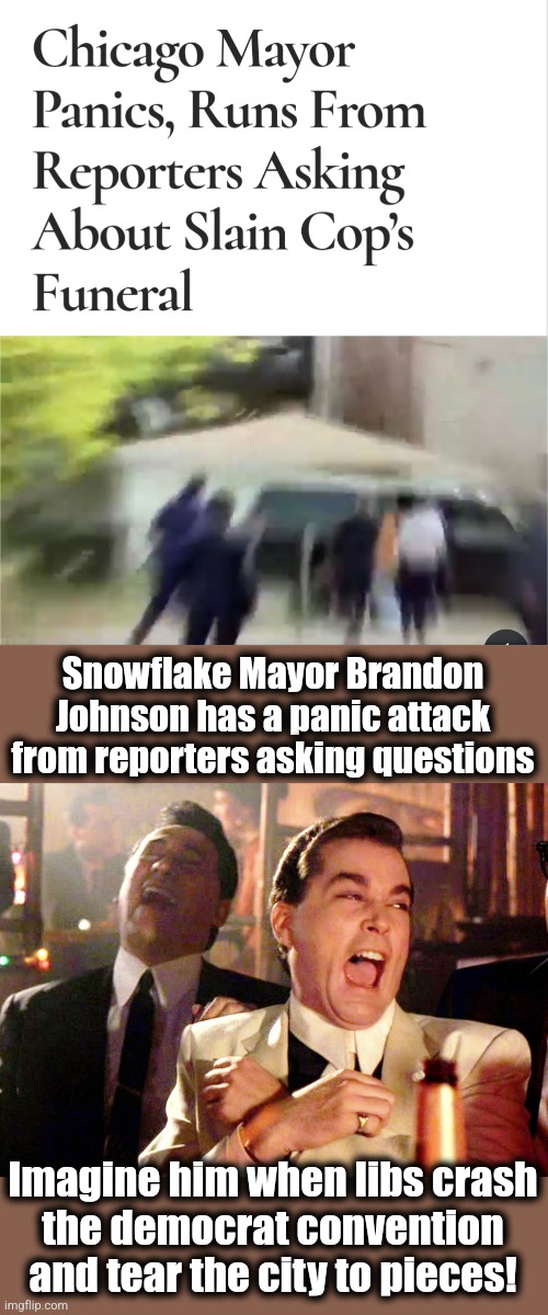 Not looking good for Chicago | Snowflake Mayor Brandon Johnson has a panic attack from reporters asking questions; Imagine him when libs crash
the democrat convention and tear the city to pieces! | image tagged in memes,good fellas hilarious,democrats,brandon johnson,chicago | made w/ Imgflip meme maker