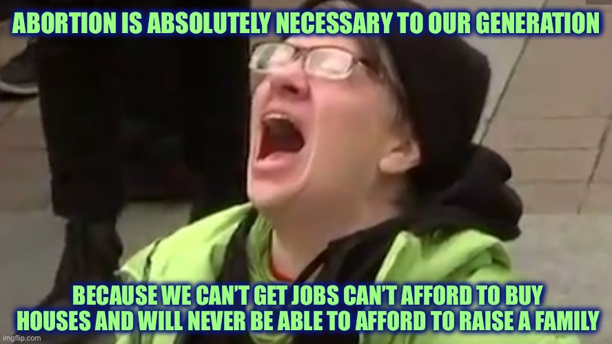 Young Liberal | ABORTION IS ABSOLUTELY NECESSARY TO OUR GENERATION; BECAUSE WE CAN’T GET JOBS CAN’T AFFORD TO BUY HOUSES AND WILL NEVER BE ABLE TO AFFORD TO RAISE A FAMILY | image tagged in screaming liberal,liberal logic,stupid liberals,joe biden,libtards | made w/ Imgflip meme maker