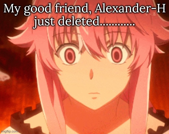 My good friend, Alexander-H just deleted............ | image tagged in m | made w/ Imgflip meme maker