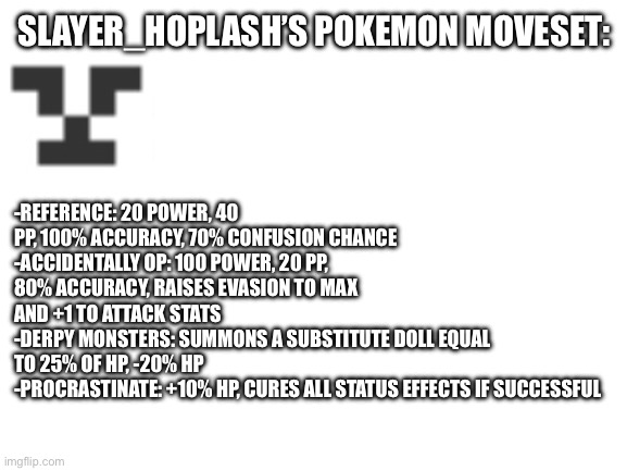 :D | SLAYER_HOPLASH’S POKEMON MOVESET:; -REFERENCE: 20 POWER, 40 PP, 100% ACCURACY, 70% CONFUSION CHANCE
-ACCIDENTALLY OP: 100 POWER, 20 PP, 80% ACCURACY, RAISES EVASION TO MAX AND +1 TO ATTACK STATS
-DERPY MONSTERS: SUMMONS A SUBSTITUTE DOLL EQUAL TO 25% OF HP, -20% HP
-PROCRASTINATE: +10% HP, CURES ALL STATUS EFFECTS IF SUCCESSFUL | image tagged in blank white template | made w/ Imgflip meme maker
