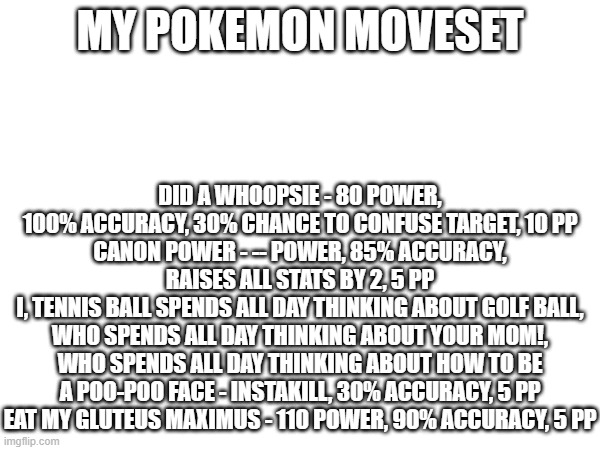 MY POKEMON MOVESET; DID A WHOOPSIE - 80 POWER, 100% ACCURACY, 30% CHANCE TO CONFUSE TARGET, 10 PP
CANON POWER - -- POWER, 85% ACCURACY, RAISES ALL STATS BY 2, 5 PP
I, TENNIS BALL SPENDS ALL DAY THINKING ABOUT GOLF BALL, WHO SPENDS ALL DAY THINKING ABOUT YOUR MOM!, WHO SPENDS ALL DAY THINKING ABOUT HOW TO BE A POO-POO FACE - INSTAKILL, 30% ACCURACY, 5 PP
EAT MY GLUTEUS MAXIMUS - 110 POWER, 90% ACCURACY, 5 PP | made w/ Imgflip meme maker