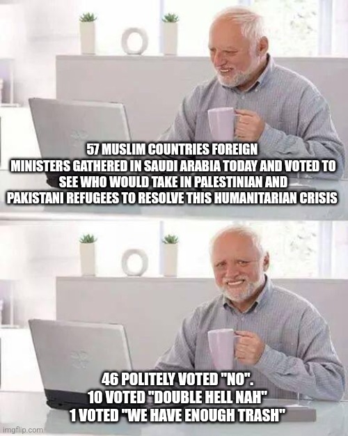 Hide the Pain Harold Meme | 57 MUSLIM COUNTRIES FOREIGN 
MINISTERS GATHERED IN SAUDI ARABIA TODAY AND VOTED TO SEE WHO WOULD TAKE IN PALESTINIAN AND PAKISTANI REFUGEES TO RESOLVE THIS HUMANITARIAN CRISIS; 46 POLITELY VOTED "NO".
10 VOTED "DOUBLE HELL NAH"
1 VOTED "WE HAVE ENOUGH TRASH" | image tagged in memes,hide the pain harold | made w/ Imgflip meme maker