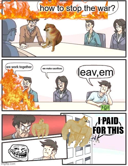 Boardroom Meeting Suggestion | how to stop the war? we work together; we make sacrifices; leav,em; I PAID FOR THIS | image tagged in memes,boardroom meeting suggestion | made w/ Imgflip meme maker