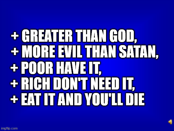 Jeopardy Answers But What Is the Question? | + GREATER THAN GOD,
+ MORE EVIL THAN SATAN, + POOR HAVE IT,
+ RICH DON'T NEED IT,
+ EAT IT AND YOU'LL DIE | image tagged in jeopardy question | made w/ Imgflip meme maker
