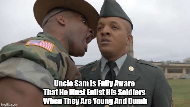 Get 'Em While They're Young And Dumb!!! | Uncle Sam Is Fully Aware 
That He Must Enlist His Soldiers 
When They Are Young And Dumb | image tagged in uncle sam,the us military,young and dumb,patriotism,the glory of war only burns in the hearts of adolescents | made w/ Imgflip meme maker