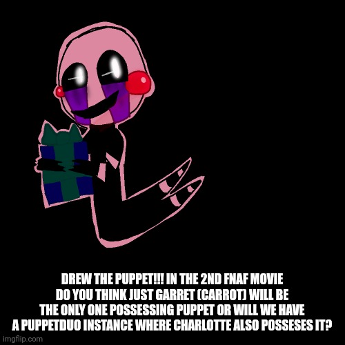 DREW THE PUPPET!!! IN THE 2ND FNAF MOVIE DO YOU THINK JUST GARRET (CARROT) WILL BE THE ONLY ONE POSSESSING PUPPET OR WILL WE HAVE A PUPPETDUO INSTANCE WHERE CHARLOTTE ALSO POSSESES IT? | made w/ Imgflip meme maker