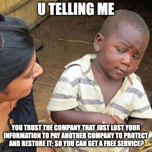 Third World Skeptical Kid Meme | U TELLING ME; YOU TRUST THE COMPANY THAT JUST LOST YOUR INFORMATION TO PAY ANOTHER COMPANY TO PROTECT  AND RESTORE IT; SO YOU CAN GET A FREE SERVICE? | image tagged in memes,third world skeptical kid | made w/ Imgflip meme maker