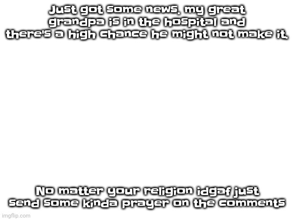 Please | Just got some news. my great grandpa is in the hospital and there's a high chance he might not make it. No matter your religion idgaf just send some kinda prayer on the comments | made w/ Imgflip meme maker