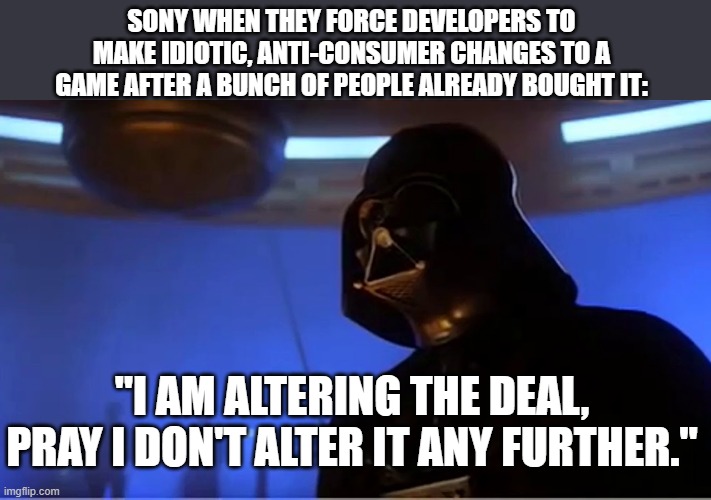 Sony alters the deal on Helldivers II and Stellar Blade | SONY WHEN THEY FORCE DEVELOPERS TO MAKE IDIOTIC, ANTI-CONSUMER CHANGES TO A GAME AFTER A BUNCH OF PEOPLE ALREADY BOUGHT IT:; "I AM ALTERING THE DEAL, PRAY I DON'T ALTER IT ANY FURTHER." | image tagged in darth vader altering the deal,sony,playstation,video games | made w/ Imgflip meme maker