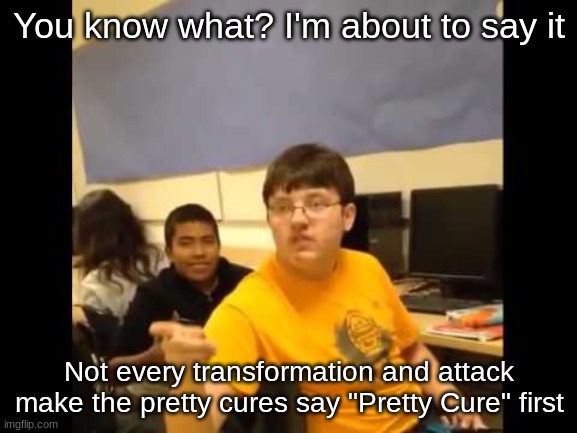 You know what? I'm about to say it. I am back again with yet another Pretty Cure meme | You know what? I'm about to say it; Not every transformation and attack make the pretty cures say "Pretty Cure" first | image tagged in you know what i'm about to say it | made w/ Imgflip meme maker