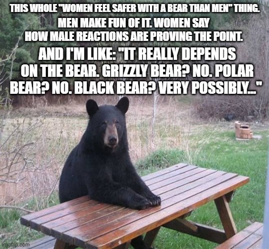 It really depends on the type... | THIS WHOLE "WOMEN FEEL SAFER WITH A BEAR THAN MEN" THING. MEN MAKE FUN OF IT. WOMEN SAY HOW MALE REACTIONS ARE PROVING THE POINT. AND I'M LIKE: "IT REALLY DEPENDS ON THE BEAR. GRIZZLY BEAR? NO. POLAR BEAR? NO. BLACK BEAR? VERY POSSIBLY..." | image tagged in black bear | made w/ Imgflip meme maker