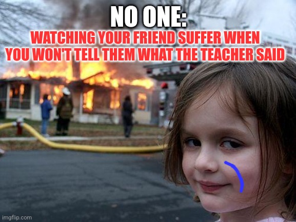 Wow. | NO ONE:; WATCHING YOUR FRIEND SUFFER WHEN YOU WON'T TELL THEM WHAT THE TEACHER SAID | image tagged in memes,disaster girl | made w/ Imgflip meme maker