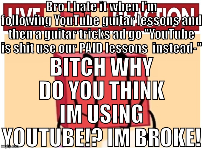 Live boky reaction | Bro I hate it when I'm following YouTube guitar lessons and then a guitar tricks ad go "YouTube is shit use our PAID lessons  instead-"; BITCH WHY DO YOU THINK IM USING YOUTUBE!? IM BROKE! | image tagged in live boky reaction | made w/ Imgflip meme maker