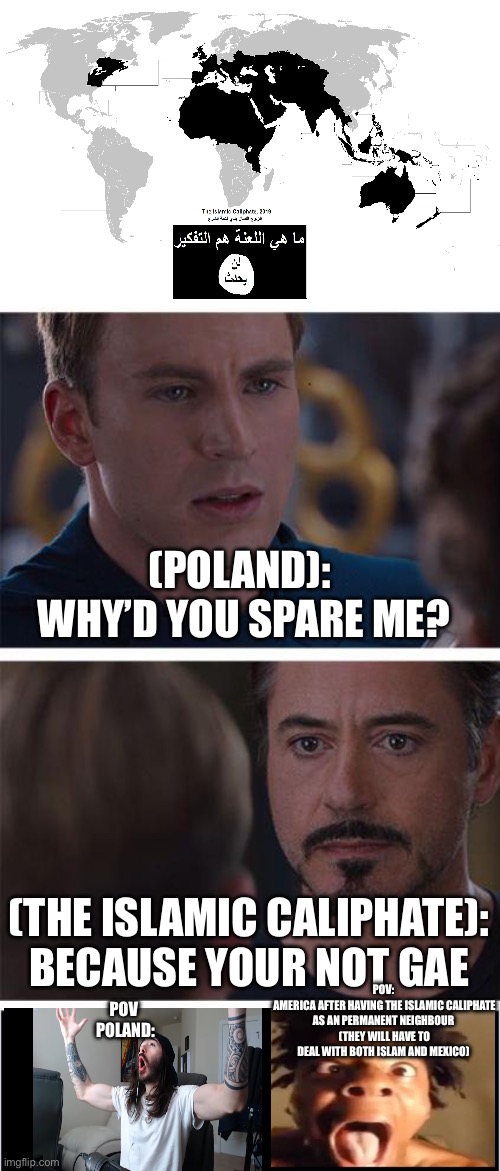 The ISIS if they were extremely successful. | (POLAND): 
WHY’D YOU SPARE ME? (THE ISLAMIC CALIPHATE):
BECAUSE YOUR NOT GAE; POV:
 AMERICA AFTER HAVING THE ISLAMIC CALIPHATE AS AN PERMANENT NEIGHBOUR
 (THEY WILL HAVE TO DEAL WITH BOTH ISLAM AND MEXICO); POV 
POLAND: | image tagged in memes,isis,poland,homophobic | made w/ Imgflip meme maker