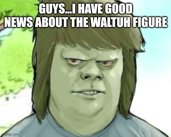 My mom | GUYS...I HAVE GOOD NEWS ABOUT THE WALTUH FIGURE | image tagged in my mom | made w/ Imgflip meme maker
