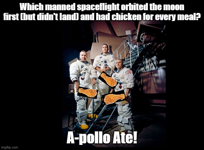 A-pollo Ate | Which manned spaceflight orbited the moon first (but didn't land) and had chicken for every meal? A-pollo Ate! | image tagged in blank black,pun,fried chicken,apollo missions | made w/ Imgflip meme maker
