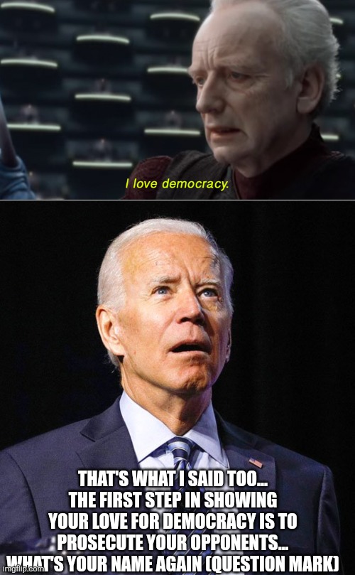 Palpatine and Biden | THAT'S WHAT I SAID TOO... THE FIRST STEP IN SHOWING YOUR LOVE FOR DEMOCRACY IS TO PROSECUTE YOUR OPPONENTS... WHAT'S YOUR NAME AGAIN (QUESTION MARK) | image tagged in i love democracy,joe biden,palpatine | made w/ Imgflip meme maker