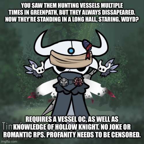 Hollow knight prompt rp | YOU SAW THEM HUNTING VESSELS MULTIPLE TIMES IN GREENPATH, BUT THEY ALWAYS DISSAPEARED. NOW THEY’RE STANDING IN A LONG HALL, STARING. WDYD? REQUIRES A VESSEL OC, AS WELL AS KNOWLEDGE OF HOLLOW KNIGHT. NO JOKE OR ROMANTIC RPS. PROFANITY NEEDS TO BE CENSORED. | image tagged in hollow knight,combat,talk | made w/ Imgflip meme maker